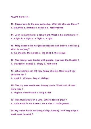 ALCPT Form 4R
13- Susan went to the zoo yesterday. What did she see there ?
a. factories b. animals c. schools d. reservations
14- John is planning for a long flight. What is he planning for ?
a. a fight b. a night c. a flight d. a light
15- Mary doesn't like her jacket because one sleeve is too long.
What is too long?
a. the sheet b. the screen c. the shirt d. the sleeve
16- The theater was loaded with people. How was the theater ?
a. crowded b. seated c. empty d. half filled
17- What woman can lift very heavy objects. How would you
describe her ?
a. meek b. strong c. lazy d. disloyal
18- The trip was made over bumpy roads. What kind of road
were they ?
a. rough b. comfortable c. long d. hot
19- This fruit grows on a vine. Where does it grow ?
a. underwater b. on a tree c. on a vine d. underground
20- My friend works everyday except Sunday. How may days a
week does he work ?
 