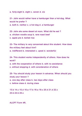 a. forty-eight b. eight c. seven d. six
21- John would rather have a hamburger than a hot-dog. What
would he prefer ?
a. both b. neither c. a hot dog d. a hamburger
22- John ate some desert at noon. What did he eat ?
a. chicken noodle soup b. rare roast beef
c. apple pie d. boiled rice
23- The military is very concerned about this student. How does
the military feel about him?
a. indifferent b. interested c. upset d. wonderful
24- This student works independently of others. How does he
work?
a. with the cooperation of others b. with no assistance
c. without stopping d. with consideration of others
25- You should study your lesson in advance. When should you
study your lesson ?
a. one day after class b. two days after class
c. before class d. during class
13.b 14.c 15.d 16.a 17.b 18.a 19.c 20.d 21.d 22.c
23.b 24.b 25.c
ALCPT Form 4R.
 