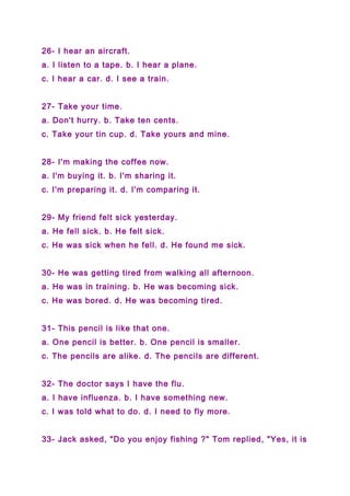 26- I hear an aircraft.
a. I listen to a tape. b. I hear a plane.
c. I hear a car. d. I see a train.
27- Take your time.
a. Don't hurry. b. Take ten cents.
c. Take your tin cup. d. Take yours and mine.
28- I'm making the coffee now.
a. I'm buying it. b. I'm sharing it.
c. I'm preparing it. d. I'm comparing it.
29- My friend felt sick yesterday.
a. He fell sick. b. He felt sick.
c. He was sick when he fell. d. He found me sick.
30- He was getting tired from walking all afternoon.
a. He was in training. b. He was becoming sick.
c. He was bored. d. He was becoming tired.
31- This pencil is like that one.
a. One pencil is better. b. One pencil is smaller.
c. The pencils are alike. d. The pencils are different.
32- The doctor says I have the flu.
a. I have influenza. b. I have something new.
c. I was told what to do. d. I need to fly more.
33- Jack asked, "Do you enjoy fishing ?" Tom replied, "Yes, it is
 