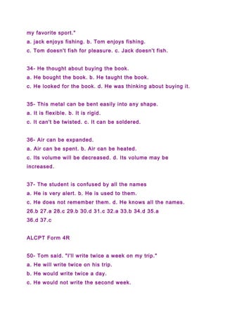 my favorite sport."
a. jack enjoys fishing. b. Tom enjoys fishing.
c. Tom doesn't fish for pleasure. c. Jack doesn't fish.
34- He thought about buying the book.
a. He bought the book. b. He taught the book.
c. He looked for the book. d. He was thinking about buying it.
35- This metal can be bent easily into any shape.
a. It is flexible. b. It is rigid.
c. It can't be twisted. c. It can be soldered.
36- Air can be expanded.
a. Air can be spent. b. Air can be heated.
c. Its volume will be decreased. d. Its volume may be
increased.
37- The student is confused by all the names
a. He is very alert. b. He is used to them.
c. He does not remember them. d. He knows all the names.
26.b 27.a 28.c 29.b 30.d 31.c 32.a 33.b 34.d 35.a
36.d 37.c
ALCPT Form 4R
50- Tom said. "I'll write twice a week on my trip."
a. He will write twice on his trip.
b. He would write twice a day.
c. He would not write the second week.
 