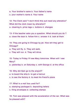 a. Your brother's name b. Your father's name
c. your mother's name d. Your name
12- The Clerk said "I don't think this suit need any alteration"
What did the clerk mean by alteration?
a. cleaning b. price tags c. buttons d. changes
13- If the teacher asks you a question. What should you do ?
a. close the door b. follow him c. answer it d. look at them
14- They are going to Chicago by jet. How will they get to
Chicago?
a. They will fly. b. They will walk.
c. They will run. d. They will drive.
15- Today is Friday I'll see Mary tomorrow. When will I see
Mary?
a. yesterday b. on Saturday c. with George d. at the office
16- Why did Sam go to the airport?
a. to board the ship b. to get a haircut
c. to see the factory d. to meet his friend's plane
17- What is a mail box used for?
a. stamping packages b. depositing letters
c. filing envelopes d. collecting stamps
18- Tom was pleased with the acceleration of the car. What was
he pleased with?
 