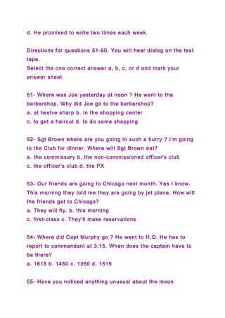 d. He promised to write two times each week.
Directions for questions 51-60. You will hear dialog on the test
tape.
Select the one correct answer a, b, c, or d and mark your
answer sheet.
51- Where was Joe yesterday at noon ? He went to the
barbershop. Why did Joe go to the barbershop?
a. at twelve sharp b. in the shopping center
c. to get a haircut d. to do some shopping
52- Sgt Brown where are you going in such a hurry ? I'm going
to the Club for dinner. Where will Sgt Brown eat?
a. the commissary b. the non-commissioned officer's club
c. the officer's club d. the PX
53- Our friends are going to Chicago next month. Yes I know.
This morning they told me they are going by jet plane. How will
the friends get to Chicago?
a. They will fly. b. this morning
c. first-class c. They'll make reservations
54- Where did Capt Murphy go ? He went to H.Q. He has to
report to commandant at 3:15. When does the captain have to
be there?
a. 1615 b. 1450 c. 1350 d. 1515
55- Have you noticed anything unusual about the moon
 