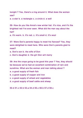 tonight ? Yes, there's a ring around it. What does the woman
see?
a. a star b. a rectangle c. a circle d. a wall
56- How do you like Anne's new winter hat. It's nice, and it's the
brightest red I've ever seen. What did the man say about the
hat?
a. It's warm. b. It's red. c. It's small d. It's wool
57- Were Don's parents happy to meet his fiancee? Yes, they
were delighted to meet here. Who were Don's parents glad to
meet?
a. Don's son b. the wife of Don
c. Don's daughter d. the girl Don will marry
58- Are the crops going to be good this year ? Yes, they should
be because we've had an excellent combination of rain and
sunshine. What are the woman and man talking about ?
a. a good supply of fresh fish
b. a good supply of copper and iron
c. a good supply of wheat and vegetables
d. a good supply of beef cattle and sheep
50.d 51.c 52.b 53.a 54.d 55.c 56.b 57.d 58.c
 