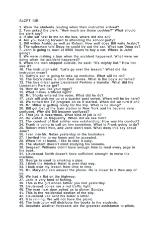 ALCPT 13R
1. Were the students reading when their instructor arrived?
2. Tom asked the clerk: “How much are those cookies?” What should
the clerk say?
3. If she sat next to me on the bus, where did she sit?
4. Are you looking forward to attending the school party?
5. Bill writes Arabic as well as Robert. How well does Bill write Arabic?
6. The salesman told Doug he could try out the car. What can Doug do?
7. John is going to town at 0900 hours to buy a car. Where is John
going?
8. We were making a tour when the accident happened. What were we
doing when the accident happened?
9. When the man stepped outside, he said: “It’s mighty hot.” How hot
was it?
10. The instructor said: “Let’s go over the lesson.” What did the
instructor mean?
11. Cathy’s son is going to take up medicine. What will he do?
12. The boy’s name is John Paul Jones. What is the boy’s surname?
13. The bus driver gave Lieutenant Perkins a transfer. What did the
Lieutenant Perkins get?
14. How do you like your eggs?
15. What makes artificial light?
16. Mr. Shorts entered the room. What did he do?
17. Jack will pick me up at a quarter past seven. When will he be here?
18. We turned the TV program on as it started. When did we turn it on?
19. Mr. Miller is getting ready for the trip. What is he doing?
20. Bill got lost at the train station in New York and he became very
confused. Why did Bill become confused?
21. That job is hazardous. What kind of job is it?
22. He visited us frequently. When did we see him?
23. The conduct of that soldier was outstanding. How was his conduct?
24. Frank is going to call on him sometime. What is Frank going to do?
25. Robert won’t wait, and Jane won’t wait. What does this say about
Jane?
26. I ran into Mr. Nolan yesterday in the bookstore.
27. I invited him to my home and he accepted.
28. When I’m at home, I like to take it easy.
29. The student doesn’t mind studying his lessons.
30. Sergeant Williams didn’t have enough time to read every page in
the book.
31. Lieutenant Smith doesn’t have sufficient strength to move the
machine.
32. George is used to smoking a pipe.
33. I think the Admiral Hotel is over that way.
34. I look over my lesson from time to time.
35. Mr. Maryland can answer the phone. He is closer to it than any of
us.
36. We had a flat on the highway.
37. Jack is very fond of fishing.
38. This is the girl whose father you met yesterday.
39. Lieutenant Jones ran a red traffic light.
40. The man next door asked us to dinner Sunday.
41. This is the residential section of the city.
42. Lieutenant Lee sent his sister a letter.
43. It is raining. We will not have the picnic.
44. The instructor will distribute the books to the students.
45. Accurate weather forecasts are the greatest assistance to pilots.
 