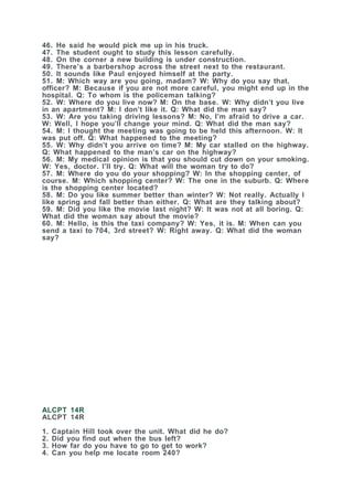 46. He said he would pick me up in his truck.
47. The student ought to study this lesson carefully.
48. On the corner a new building is under construction.
49. There’s a barbershop across the street next to the restaurant.
50. It sounds like Paul enjoyed himself at the party.
51. M: Which way are you going, madam? W: Why do you say that,
officer? M: Because if you are not more careful, you might end up in the
hospital. Q: To whom is the policeman talking?
52. W: Where do you live now? M: On the base. W: Why didn’t you live
in an apartment? M: I don’t like it. Q: What did the man say?
53. W: Are you taking driving lessons? M: No, I’m afraid to drive a car.
W: Well, I hope you’ll change your mind. Q: What did the man say?
54. M: I thought the meeting was going to be held this afternoon. W: It
was put off. Q: What happened to the meeting?
55. W: Why didn’t you arrive on time? M: My car stalled on the highway.
Q: What happened to the man’s car on the highway?
56. M: My medical opinion is that you should cut down on your smoking.
W: Yes, doctor. I’ll try. Q: What will the woman try to do?
57. M: Where do you do your shopping? W: In the shopping center, of
course. M: Which shopping center? W: The one in the suburb. Q: Where
is the shopping center located?
58. M: Do you like summer better than winter? W: Not really. Actually I
like spring and fall better than either. Q: What are they talking about?
59. M: Did you like the movie last night? W: It was not at all boring. Q:
What did the woman say about the movie?
60. M: Hello, is this the taxi company? W: Yes, it is. M: When can you
send a taxi to 704, 3rd street? W: Right away. Q: What did the woman
say?
ALCPT 14R
ALCPT 14R
1. Captain Hill took over the unit. What did he do?
2. Did you find out when the bus left?
3. How far do you have to go to get to work?
4. Can you help me locate room 240?
 