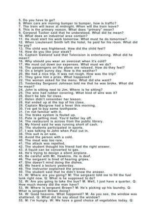 5. Do you have to go?
6. When cars are moving bumper to bumper, how is traffic?
7. The train will leave at midnight. When will the train leave?
8. This is the primary reason. What does “primary” mean?
9. Corporal Tucker said that he understood. What did he mean?
10. What does an industrial area contain?
11. He must start his work tomorrow. What must he do tomorrow?
12. When Lieutenant Smith left the hotel, he paid for his room. What did
he pay?
13. The child was frightened. How did the child feel?
14. How do you like your steak?
15. Captain Oakland said that Television is entertaining. What did he
mean?
16. Why should you wear an overcoat when it’s cold?
17. We must cut down our expenses. What must we do?
18. The passengers on the plane are relaxed. How do they feel?
19. On a bright sunny day. How is the weather?
20. We had a nice trip. It was not rough. How was the trip?
21. They gave him a prize. What happened?
22. The woman asked for the menu. What did she want?
23. Yesterday Sergeant Johnson told me that he was broke. What did
he mean?
24. John is sitting next to Jim. Where is he sitting?
25. The wire had rubber covering. What kind of wire was it?
26. Don’t be late for class.
27. Helen didn’t remember her lesson.
28. Hal ended up at the top of his class.
29. Captain Macgrow had a fever this morning.
30. I’ve got to buy some toothpaste.
31. I’m not familiar with it.
32. The brake system is fouled up.
33. Pete is getting mad. You’d better lay off.
34. The restaurant is across from the public library.
35. My friend said he was running short of cash.
36. The students participated in sports.
37. I was talking to John when Paul cut in.
38. This suit is on sale.
39. Avoid the person with a cold.
40. The meat was too rare.
41. The attack was repelled.
42. The student thought his friend had the right answer.
43. A liquid can be converted to gas.
44. He’s trying to design a silent airplane.
45. Be careful with Mr. Hawkins. He is deaf.
46. The sergeant is tired of hearing gripes.
47. She doesn’t mind doing the dishes.
48. We heard a lecture yesterday.
49. The instructor explained the process.
50. The student said that he didn’t know the answer.
51. W: Where are you going? M: The sergeant told me to fill the fuel
tank right now. Q: What is he supposed to do?
52. W: Are you going to take the bus? M: Well, I just have a quarter. Q:
How much money did the man have?
53. W: Where is sergeant Brown? M: He’s picking up his laundry. Q:
What is sergeant Brown doing?
54. W: Good heavens. What happened? M: As you see, the window was
shattered. Q: What did he say about the window?
55. M: I’m hungry. W: We have a good choice of vegetables today. Q:
 