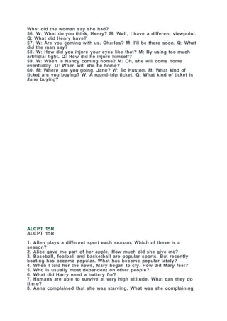 What did the woman say she had?
56. W: What do you think, Henry? M: Well, I have a different viewpoint.
Q: What did Henry have?
57. W: Are you coming with us, Charles? M: I’ll be there soon. Q: What
did the man say?
58. W: How did you injure your eyes like that? M: By using too much
artificial light. Q: How did he injure himself?
59. W: When is Nancy coming home? M: Oh, she will come home
eventually. Q: When will she be home?
60. M: Where are you going, Jane? W: To Huston. M: What kind of
ticket are you buying? W: A round-trip ticket. Q: What kind of ticket is
Jane buying?
ALCPT 15R
ALCPT 15R
1. Allen plays a different sport each season. Which of these is a
season?
2. Alice gave me part of her apple. How much did she give me?
3. Baseball, football and basketball are popular sports. But recently
boating has become popular. What has become popular lately?
4. When I told her the news, Mary began to cry. How did Mary feel?
5. Who is usually most dependent on other people?
6. What did Harry need a battery for?
7. Humans are able to survive at very high altitude. What can they do
there?
8. Anna complained that she was starving. What was she complaining
 