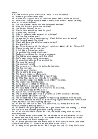 about?
9. Frank walked quite a distance. How far did he walk?
10. What is gasoline used for?
11. Walter has a good deal of cash on hand. What does he have?
12. John and George want to take a walk after dinner. What do they
want to do after dinner?
13. Did the student cross out the incorrect answer?
14. Why did Virginia go to the dentist?
15. Did Robert motion to you?
16. Which date would be best for you?
17. Is your dog healthy?
18. Why do people look forward to holidays?
19. Did the fog bother you?
20. He wanted to study engineering. What did he want to know?
21. Did Donald wreck the truck?
22. What will Jane do with her new cabinet?
23. Are you thirsty?
24. Mr. Stone ignores all his friends’ opinions. What did Mr. Stone do?
25. Where do we get on the bus?
26. It felt like a Canadian winter.
27. He noticed the mark right away.
28. Barbara considers her work a pleasure.
29. The father was severe with his child.
30. Joe’s eyes were badly damaged.
31. He could go with us if he wanted to.
32. The wire is twisted.
33. His stomach is full.
34. The volume over there is going to increase.
35. The fire spread.
36. Stick to your studies.
37. She is going to sing again.
38. The box is made of aluminum.
39. Mrs. Smith was looking for a new dress.
40. On this flag, each star stands for a state.
41. Mr. Candle keeps his tools in an orderly manner.
42. The water was transformed.
43. Many people settled in America.
44. Bob felt like a stranger at the meeting.
45. We were told to think it over before we decided.
46. He was disturbed by the noise.
47. Susan was carrying her baggage.
48. The commander observed a weakness in the enemy’s defense.
49. Don’t bother about the receipt.
50. The school has a new system for teaching students how to type.
51. W: What started all this? M: Something highly flammable in the back
room. Q: What are they talking about?
52. W: Do you like it? M: Yes, it’s delicious. Q: What the man and
woman probably talking about?
53. W: Where did you get those? M: I got them from the library. Q: What
are the man and woman probably talking about?
54. W: Is that our train there? M: Yes, we must hurry now. Q: What
must they do?
55. M: Where does John work? W: He works in an automobile factory.
M: What are his duty hours? W: He works from nine to five. Q: When
does John start his work everyday?
56. W: Have you finished the work yet? M: All I have to do is take care
of the lubrication. Q: What does the man have to do?
57. W: Why can’t you let me in? M: I forgot the key. Q: Why don’t they
 