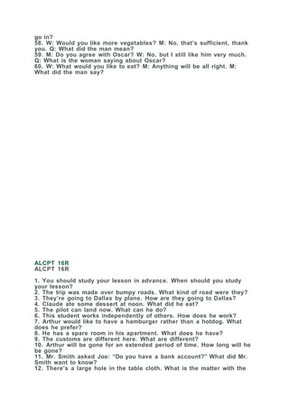 go in?
58. W: Would you like more vegetables? M: No, that’s sufficient, thank
you. Q: What did the man mean?
59. M: Do you agree with Oscar? W: No, but I still like him very much.
Q: What is the woman saying about Oscar?
60. W: What would you like to eat? M: Anything will be all right. M:
What did the man say?
ALCPT 16R
ALCPT 16R
1. You should study your lesson in advance. When should you study
your lesson?
2. The trip was made over bumpy roads. What kind of road were they?
3. They’re going to Dallas by plane. How are they going to Dallas?
4. Claude ate some dessert at noon. What did he eat?
5. The pilot can land now. What can he do?
6. This student works independently of others. How does he work?
7. Arthur would like to have a hamburger rather than a hotdog. What
does he prefer?
8. He has a spare room in his apartment. What does he have?
9. The customs are different here. What are different?
10. Arthur will be gone for an extended period of time. How long will he
be gone?
11. Mr. Smith asked Joe: “Do you have a bank account?” What did Mr.
Smith want to know?
12. There’s a large hole in the table cloth. What is the matter with the
 