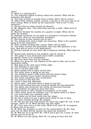 cloth?
13. What is a pharmacist?
14. The instructor talked to Nancy about her conduct. What did the
instructor talk about?
15. The boss arrived at exactly three o’clock. When did he arrive?
16. Often while visiting another country, a person is not sure how to act
when eating. What is meant by the expression “how to act” in this
sentence?
17. Did you find out what caused his illness?
18. Mr. Maxwell said: “This wind feels just like a knife.” What kind of
wind was it?
19. Maurice finished his studies at a quarter to eight. When did he
finish his studies?
20. Highway accidents can be kept at a minimum if everyone follows
safety rules. How can we minimize accidents?
21. Did anyone of your friends call on you?
22. The weatherman said it might rain tomorrow. What is the weather
going to be like tomorrow?
23. Peter quitted working after sunset. When did he stop?
24. The driver reached his destination with very little gasoline in the
tank. How did he arrive in his destination?
25. Richard spends an hour each day in physical training. What does he
do?
26. Gerald kept working on the problem until he solved it.
27. The judge is very concerned about traffic accidents.
28. Blend’s home is air-conditioned.
29. We have been here just ten minutes.
30. When you go by air, you depend on the pilot to take you to your
destination safely.
31. Bob goes to the club every Friday night.
32. The humidity is very high.
33. This is not the right road.
34. Some people like to argue all the time.
35. The entire class is going on the tour.
36. The students seem a little bored with the lesson today.
37. Some students have trouble communicating.
38. The motor sometimes gets overheated.
39. This pencil is like that one.
40. I have a date this afternoon.
41. Henry said: “I will write twice a week on my trip.”
42. The small fishing boat was anchored beside the big steamship.
43. The patrol may encounter the enemy by tomorrow morning.
44. The students are going to miss their train.
45. Ralph needs to visit a dentist for treatment of his tooth.
46. I don’t know about his problem, but I can guess what it is about.
47. You must make your students study.
48. This metal can be bent easily into any shape.
49. He had a chance to see a good movie while he was in town.
50. The rock crashed through the window.
51. W: Did you see that ring around the moon last night? M: Yes, it was
strange, wasn’t it? Q: What did they see last night?
52. M: I hear your son is in the army. What is he now? W: A sergeant.
Q: What rank is her son?
53. M: Were the students on time for the examination? W: No, they
were not. Q: What did the woman say about the students?
54. W: Will you try to do this? M: I will if you’ll give me a hand. Q: How
will the man try to do it?
55. W: Where are you going, Bob? M: I’m going to have this suit
 