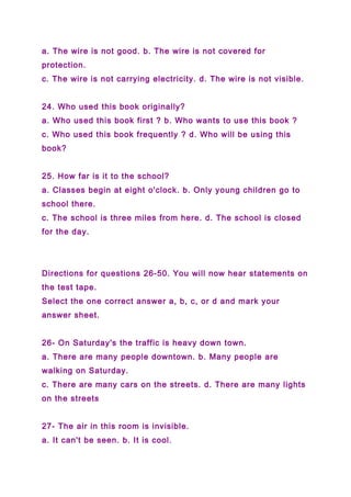 a. The wire is not good. b. The wire is not covered for
protection.
c. The wire is not carrying electricity. d. The wire is not visible.
24. Who used this book originally?
a. Who used this book first ? b. Who wants to use this book ?
c. Who used this book frequently ? d. Who will be using this
book?
25. How far is it to the school?
a. Classes begin at eight o'clock. b. Only young children go to
school there.
c. The school is three miles from here. d. The school is closed
for the day.
Directions for questions 26-50. You will now hear statements on
the test tape.
Select the one correct answer a, b, c, or d and mark your
answer sheet.
26- On Saturday's the traffic is heavy down town.
a. There are many people downtown. b. Many people are
walking on Saturday.
c. There are many cars on the streets. d. There are many lights
on the streets
27- The air in this room is invisible.
a. It can't be seen. b. It is cool.
 