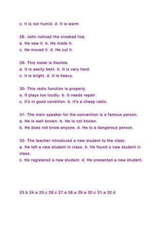 c. It is not humid. d. It is warm
28- John noticed the crooked line.
a. He saw it. b. He made it.
c. He moved it. d. He cut it.
29- This metal is flexible.
a. It is easily bent. b. It is very hard.
c. It is bright. d. It is heavy.
30- This radio function is properly.
a. It plays too loudly. b. It needs repair.
c. It's in good condition. d. It's a cheap radio.
31- The main speaker for the convention is a famous person.
a. He is well known. b. He is not known.
b. He does not know anyone. d. He is a dangerous person.
32- The teacher introduced a new student to the class.
a. He left a new student in class. b. He found a new student in
class.
c. He registered a new student. d. He presented a new student.
23.b 24.a 25.c 26.c 27.a 28.a 29.a 30.c 31.a 32.d
 