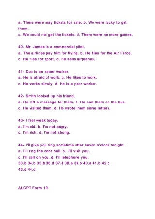 a. There were may tickets for sale. b. We were lucky to get
them.
c. We could not get the tickets. d. There were no more games.
40- Mr. James is a commercial pilot.
a. The airlines pay him for flying. b. He flies for the Air Force.
c. He flies for sport. d. He sells airplanes.
41- Dug is an eager worker.
a. He is afraid of work. b. He likes to work.
c. He works slowly. d. He is a poor worker.
42- Smith looked up his friend.
a. He left a message for them. b. He saw them on the bus.
c. He visited them. d. He wrote them some letters.
43- I feel weak today.
a. I'm old. b. I'm not angry.
c. I'm rich. d. I'm not strong.
44- I'll give you ring sometime after seven o'clock tonight.
a. I'll ring the door bell. b. I'll visit you.
c. I'll call on you. d. I'll telephone you.
33.b 34.b 35.b 36.d 37.d 38.a 39.b 40.a 41.b 42.c
43.d 44.d
ALCPT Form 1R
 