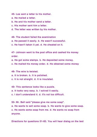 45- Lee sent a letter to his mother.
a. He mailed a letter.
b. He and his mother send a letter.
c. His mother sent him a letter.
d. The letter was written by his mother.
46- The student failed the examination
a. He passed it easily. b. He wasn't successful.
c. He hasn't taken it yet. d. He cheated on it.
47- Johnson went to the post office and cashed his money
order.
a. He got some stamps. b. He deposited some money.
c. He mailed his money order. d. He obtained some money
48- The wire is twisted.
a. It is broken. b. It is polished.
c. It is not straight. d. It is insulated.
49- This sentence looks like a puzzle.
a. It looks very easy. b. I solved it easily.
c. I don't understand it. d. It's not too difficult.
50- Mr. Bell said "please give me some soap".
a. He wants to sell some soap. b. He wants to give some soap.
c. He wants some soap from me. d. He wants no soap from
anyone.
Directions for questions 51-60. You will hear dialog on the test
 