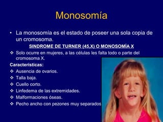Monosomía
• La monosomía es el estado de poseer una sola copia de
un cromosoma.
SINDROME DE TURNER (45,X) O MONOSOMÍA X
❖ Solo ocurre en mujeres, a las células les falta todo o parte del
cromosoma X.
Características:
❖ Ausencia de ovarios.
❖ Talla baja.
❖ Cuello corto.
❖ Linfedema de las extremidades.
❖ Malformaciones óseas.
❖ Pecho ancho con pezones muy separados
 