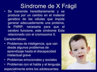 Síndrome de X Frágil
• Se transmite hereditariamente y se
produce por un cambio en el material
genético de las células que impide
generar adecuadamente una proteína,
la FMRP, necesaria para que el
cerebro funcione, este síndrome Esta
relacionado con el cromosoma X.
Características:
• Problemas de inteligencia, que van
desde algunos problemas de
aprendizaje hasta el discapacidad
intelectual grave
• Problemas emocionales y sociales
• Problemas con el habla y el lenguaje,
especialmente entre los adolescentes
 