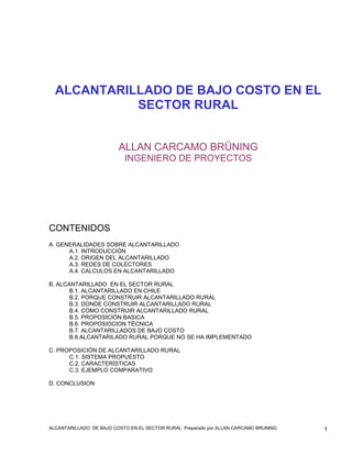 ALCANTARILLADO DE BAJO COSTO EN EL
            SECTOR RURAL


                         ALLAN CARCAMO BRÜNING
                           INGENIERO DE PROYECTOS




CONTENIDOS
A. GENERALIDADES SOBRE ALCANTARILLADO
      A.1. INTRODUCCIÓN
      A.2. ORIGEN DEL ALCANTARILLADO
      A.3. REDES DE COLECTORES
      A.4. CALCULOS EN ALCANTARILLADO

B. ALCANTARILLADO EN EL SECTOR RURAL
       B.1. ALCANTARILLADO EN CHILE
       B.2. PORQUE CONSTRUIR ALCANTARILLADO RURAL
       B.3. DONDE CONSTRUIR ALCANTARILLADO RURAL
       B.4. COMO CONSTRUIR ALCANTARILLADO RURAL
       B.5. PROPOSICIÓN BASICA
       B.6. PROPOSIOCION TÉCNICA
       B.7. ALCANTARILLADOS DE BAJO COSTO
       B.8.ALCANTARILADO RURAL PORQUE NO SE HA IMPLEMENTADO

C. PROPOSICIÓN DE ALCANTARILLADO RURAL
      C.1. SISTEMA PROPUESTO
      C.2. CARACTERÍSTICAS
      C.3. EJEMPLO COMPARATIVO

D. CONCLUSION




ALCANTARILLADO DE BAJO COSTO EN EL SECTOR RURAL Preparado por ALLAN CARCAMO BRUNING   1
 
