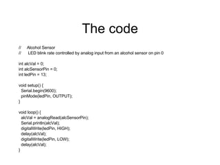 The code // Alcohol Sensor // LED blink rate controlled by analog input from an alcohol sensor on pin 0 int alcVal = 0; int alcSensorPin = 0; int ledPin = 13; void setup() { Serial.begin(9600); pinMode(ledPin, OUTPUT); } void loop() { alcVal = analogRead(alcSensorPin); Serial.println(alcVal); digitalWrite(ledPin, HIGH); delay(alcVal); digitalWrite(ledPin, LOW); delay(alcVal); }