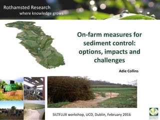 Rothamsted Research
where knowledge grows
Rothamsted Research
where knowledge grows
On-farm measures for
sediment control:
options, impacts and
challenges
Adie Collins
SILTFLUX workshop, UCD, Dublin, February 2016
 