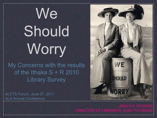 We Should Worry My Concerns with the results of the Ithaka S + R 2010 Library Survey ALCTS Forum, June 27, 2011 ALA Annual Conference JENICA P. ROGERS DIRECTOR OF LIBRARIES, SUNY POTSDAM 