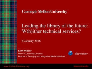Leading the library of the future:
W(h)ither technical services?
8 January 2016
Keith Webster
Dean of University Libraries
Director of Emerging and Integrative Media Initiatives
@cmkeithw
www.libraryofthefuture.org
 
