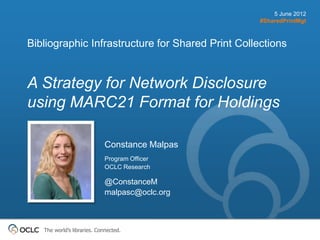 5 June 2012
                                                   #SharedPrintMgt



Bibliographic Infrastructure for Shared Print Collections


A Strategy for Network Disclosure
using MARC21 Format for Holdings

                             Constance Malpas
                             Program Officer
                             OCLC Research

                             @ConstanceM
                             malpasc@oclc.org



   The world’s libraries. Connected.
 