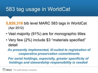 583 tag usage in WorldCat

5,820,316 bib level MARC 583 tags in WorldCat
 (Apr 2012)
• Vast majority (91%) are for monographic titles
• Very few (2%) include $3 “materials specified”
  detail
 As presently implemented, ill-suited to registration of
        cooperative preservation commitments
 For serial holdings, especially, greater specificity of
  holdings and stewardship responsibility is needed

    The world’s libraries. Connected.
 