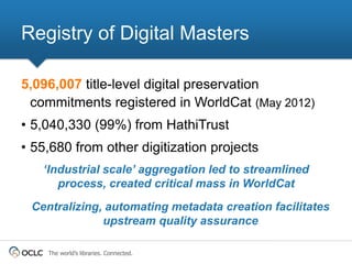 Registry of Digital Masters

5,096,007 title-level digital preservation
 commitments registered in WorldCat (May 2012)
• 5,040,330 (99%) from HathiTrust
• 55,680 from other digitization projects
   ‘Industrial scale’ aggregation led to streamlined
      process, created critical mass in WorldCat
 Centralizing, automating metadata creation facilitates
              upstream quality assurance

    The world’s libraries. Connected.
 