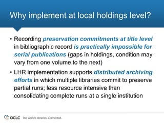 Why implement at local holdings level?

• Recording preservation commitments at title level
  in bibliographic record is practically impossible for
  serial publications (gaps in holdings, condition may
  vary from one volume to the next)
• LHR implementation supports distributed archiving
  efforts in which multiple libraries commit to preserve
  partial runs; less resource intensive than
  consolidating complete runs at a single institution


    The world’s libraries. Connected.
 