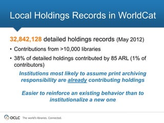 Local Holdings Records in WorldCat

32,842,128 detailed holdings records (May 2012)
• Contributions from >10,000 libraries
• 38% of detailed holdings contributed by 85 ARL (1% of
  contributors)
   Institutions most likely to assume print archiving
    responsibility are already contributing holdings

    Easier to reinforce an existing behavior than to
               institutionalize a new one


     The world’s libraries. Connected.
 
