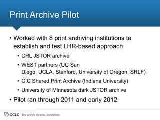 Print Archive Pilot

• Worked with 8 print archiving institutions to
  establish and test LHR-based approach
   • CRL JSTOR archive
   • WEST partners (UC San
     Diego, UCLA, Stanford, University of Oregon, SRLF)
   • CIC Shared Print Archive (Indiana University)
   • University of Minnesota dark JSTOR archive
• Pilot ran through 2011 and early 2012

    The world’s libraries. Connected.
 