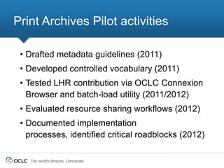 Print Archives Pilot activities

 • Drafted metadata guidelines (2011)
 • Developed controlled vocabulary (2011)
 • Tested LHR contribution via OCLC Connexion
   Browser and batch-load utility (2011/2012)
 • Evaluated resource sharing workflows (2012)
 • Documented implementation
   processes, identified critical roadblocks (2012)

   The world’s libraries. Connected.
 