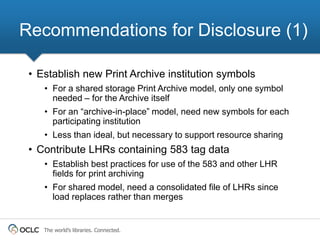 Recommendations for Disclosure (1)

 • Establish new Print Archive institution symbols
    • For a shared storage Print Archive model, only one symbol
      needed – for the Archive itself
    • For an “archive-in-place” model, need new symbols for each
      participating institution
    • Less than ideal, but necessary to support resource sharing
 • Contribute LHRs containing 583 tag data
    • Establish best practices for use of the 583 and other LHR
      fields for print archiving
    • For shared model, need a consolidated file of LHRs since
      load replaces rather than merges


    The world’s libraries. Connected.
 