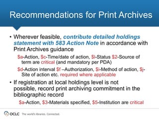 Recommendations for Print Archives

• Wherever feasible, contribute detailed holdings
  statement with 583 Action Note in accordance with
  Print Archives guidance
   $a-Action, $c-Time/date of action, $l-Status $2-Source of
     term are critical (and mandatory per PDA)
   $d-Action interval $f –Authorization, $i-Method of action, $j-
     Site of action etc. required where applicable
• If registration at local holdings level is not
  possible, record print archiving commitment in the
  bibliographic record
   $a-Action, $3-Materials specified, $5-Institution are critical

     The world’s libraries. Connected.
 