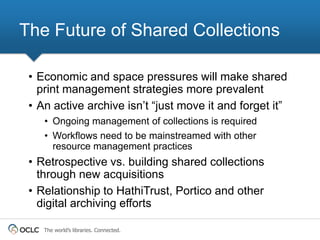 The Future of Shared Collections

 • Economic and space pressures will make shared
   print management strategies more prevalent
 • An active archive isn‟t “just move it and forget it”
    • Ongoing management of collections is required
    • Workflows need to be mainstreamed with other
      resource management practices
 • Retrospective vs. building shared collections
   through new acquisitions
 • Relationship to HathiTrust, Portico and other
   digital archiving efforts

    The world’s libraries. Connected.
 