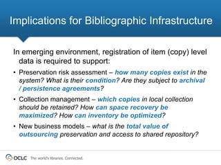 Implications for Bibliographic Infrastructure

In emerging environment, registration of item (copy) level
  data is required to support:
• Preservation risk assessment – how many copies exist in the
  system? What is their condition? Are they subject to archival
  / persistence agreements?
• Collection management – which copies in local collection
  should be retained? How can space recovery be
  maximized? How can inventory be optimized?
• New business models – what is the total value of
  outsourcing preservation and access to shared repository?


     The world’s libraries. Connected.
 