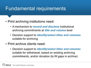 Fundamental requirements

• Print archiving institutions need:
   • A mechanism to record and disclose institutional
     archiving commitments at title and volume level
   • Decision support to identify/select titles and volumes
     suitable for archiving
• Print archive clients need:
   • Decision support to identify/select titles and volumes
     suitable for withdrawal, based on existing archiving
     commitments, and/or donation (to fill gaps in archive)


     The world’s libraries. Connected.
 