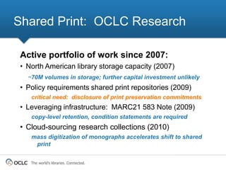 Shared Print: OCLC Research

 Active portfolio of work since 2007:
 • North American library storage capacity (2007)
   ~70M volumes in storage; further capital investment unlikely
 • Policy requirements shared print repositories (2009)
    critical need: disclosure of print preservation commitments
 • Leveraging infrastructure: MARC21 583 Note (2009)
    copy-level retention, condition statements are required
 • Cloud-sourcing research collections (2010)
    mass digitization of monographs accelerates shift to shared
     print


    The world’s libraries. Connected.
 