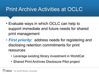 Print Archive Activities at OCLC

• Evaluate ways in which OCLC can help to
  support immediate and future needs for shared
  print management
• First priority: address needs for registering and
  disclosing retention commitments for print
  resources
  • Leverage existing library investment in WorldCat
  • Shared Print Archives Disclosure Pilot project

    The world’s libraries. Connected.
 