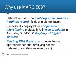 Why use MARC 583?

• Defined for use in both bibliographic and local
  holdings record; flexible implementation
• Successfully deployed for cooperative
  microfilming projects in US, web archiving in
  Australia, DLF/OCLC Registry of Digital
  Masters
• Existing PDA thesaurus includes terms
  appropriate for print archiving actions
  (retained, condition reviewed, etc.)
    The world’s libraries. Connected.
 