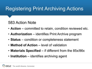Registering Print Archiving Actions

 583 Action Note
 • Action – committed to retain, condition reviewed etc.
 • Authorization – identifies Print Archive program
 • Status – condition or completeness statement
 • Method of Action – level of validation
 • Materials Specified – if different from the 85x/86x
 • Institution – identifies archiving agent

    The world’s libraries. Connected.
 