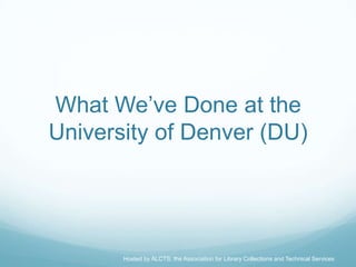 What We’ve Done at the
University of Denver (DU)




       Hosted by ALCTS, the Association for Library Collections and Technical Services
 