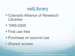 netLibrary
 Colorado Alliance of Research
 Libraries
 1999-2005
 First use free
 Purchase on second use
 Shared access

         Hosted by ALCTS, the Association for Library Collections and Technical Services
 