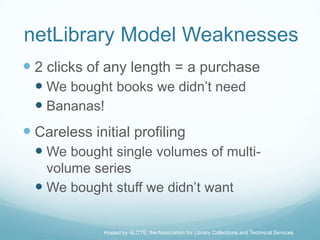 netLibrary Model Weaknesses
 2 clicks of any length = a purchase
   We bought books we didn’t need
   Bananas!
 Careless initial profiling
   We bought single volumes of multi-
    volume series
   We bought stuff we didn’t want

              Hosted by ALCTS, the Association for Library Collections and Technical Services
 
