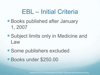 EBL – Initial Criteria
 Books published after January
 1, 2007
 Subject limits only in Medicine and
 Law
 Some publishers excluded
 Books under $250.00

           Hosted by ALCTS, the Association for Library Collections and Technical Services
 