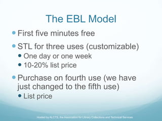 The EBL Model
 First five minutes free
 STL for three uses (customizable)
  One day or one week
  10-20% list price
 Purchase on fourth use (we have
 just changed to the fifth use)
  List price

      Hosted by ALCTS, the Association for Library Collections and Technical Services
 