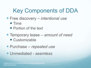 Key Components of DDA
     Free discovery – intentional use
          Time
          Portion of the text
     Temporary lease – amount of need
          Customizable
     Purchase – repeated use
     Unmediated - seamless
Hosted by ALCTS, the Association for Library Collections and
Technical Services
 