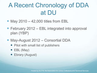 A Recent Chronology of DDA
          at DU
 May 2010 – 42,000 titles from EBL
 February 2012 – EBL integrated into approval
  plan (YBP)
 May-August 2012 – Consortial DDA
   Pilot with small list of publishers
   EBL (May)
   Ebrary (August)



                 Hosted by ALCTS, the Association for Library Collections and Technical Services
 