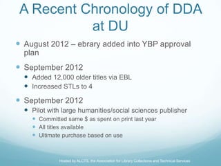 A Recent Chronology of DDA
           at DU
 August 2012 – ebrary added into YBP approval
  plan
 September 2012
   Added 12,000 older titles via EBL
   Increased STLs to 4
 September 2012
   Pilot with large humanities/social sciences publisher
     Committed same $ as spent on print last year
     All titles available
     Ultimate purchase based on use


              Hosted by ALCTS, the Association for Library Collections and Technical Services
 
