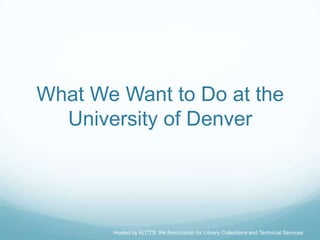 What We Want to Do at the
  University of Denver




       Hosted by ALCTS, the Association for Library Collections and Technical Services
 